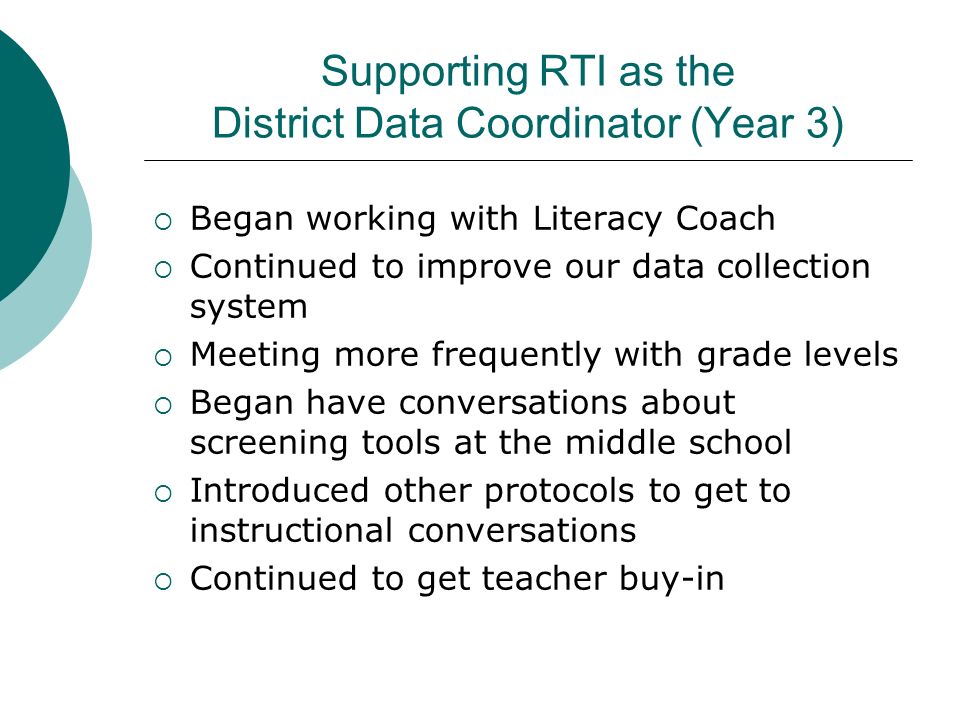 Supporting RTI as the District Data Coordinator (Year 3)  Began working with Literacy Coach  Continued to improve our data collection system  Meeting more frequently with grade levels  Began have conversations about screening tools at the middle school  Introduced other protocols to get to instructional conversations  Continued to get teacher buy-in