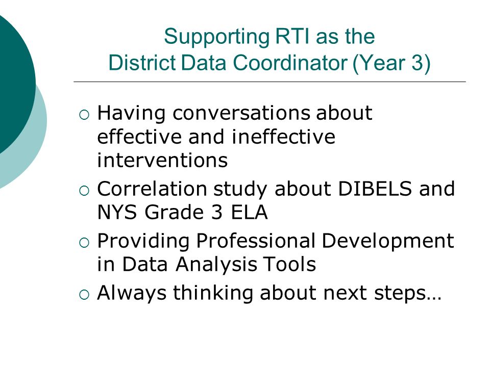 Supporting RTI as the District Data Coordinator (Year 3)  Having conversations about effective and ineffective interventions  Correlation study about DIBELS and NYS Grade 3 ELA  Providing Professional Development in Data Analysis Tools  Always thinking about next steps…