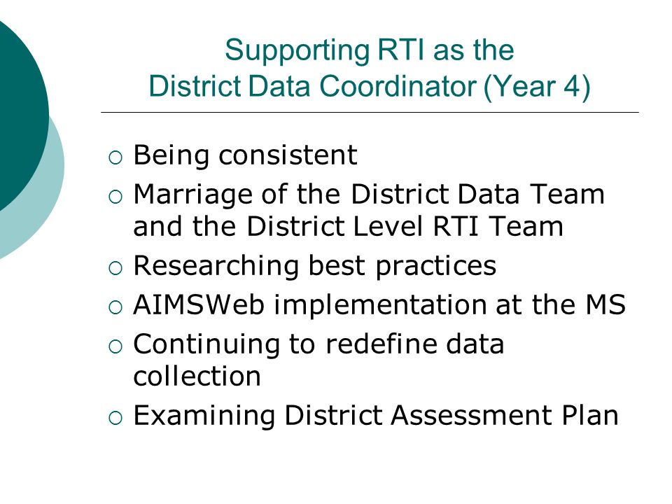 Supporting RTI as the District Data Coordinator (Year 4)  Being consistent  Marriage of the District Data Team and the District Level RTI Team  Researching best practices  AIMSWeb implementation at the MS  Continuing to redefine data collection  Examining District Assessment Plan
