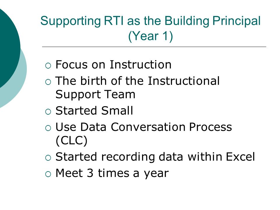 Supporting RTI as the Building Principal (Year 1)  Focus on Instruction  The birth of the Instructional Support Team  Started Small  Use Data Conversation Process (CLC)  Started recording data within Excel  Meet 3 times a year