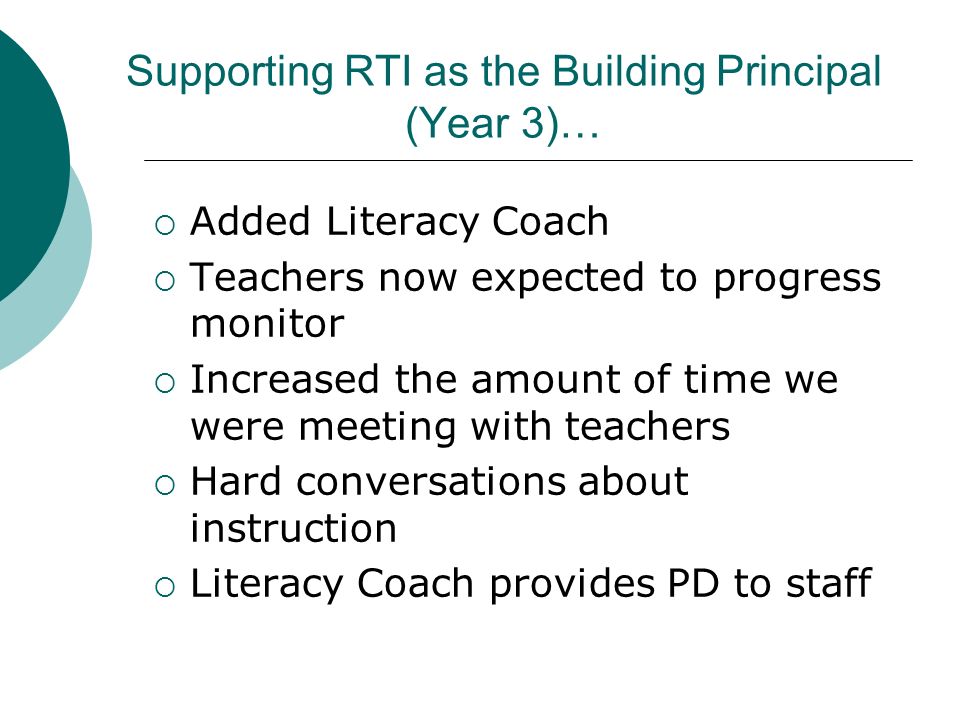 Supporting RTI as the Building Principal (Year 3)…  Added Literacy Coach  Teachers now expected to progress monitor  Increased the amount of time we were meeting with teachers  Hard conversations about instruction  Literacy Coach provides PD to staff
