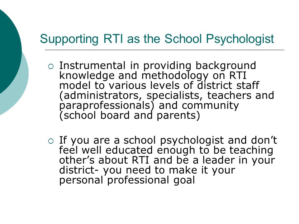 Supporting RTI as the School Psychologist  Instrumental in providing background knowledge and methodology on RTI model to various levels of district staff (administrators, specialists, teachers and paraprofessionals) and community (school board and parents)  If you are a school psychologist and don’t feel well educated enough to be teaching other’s about RTI and be a leader in your district- you need to make it your personal professional goal