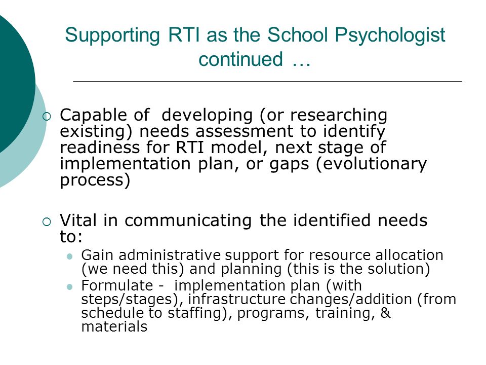 Supporting RTI as the School Psychologist continued …  Capable of developing (or researching existing) needs assessment to identify readiness for RTI model, next stage of implementation plan, or gaps (evolutionary process)  Vital in communicating the identified needs to: Gain administrative support for resource allocation (we need this) and planning (this is the solution) Formulate - implementation plan (with steps/stages), infrastructure changes/addition (from schedule to staffing), programs, training, & materials