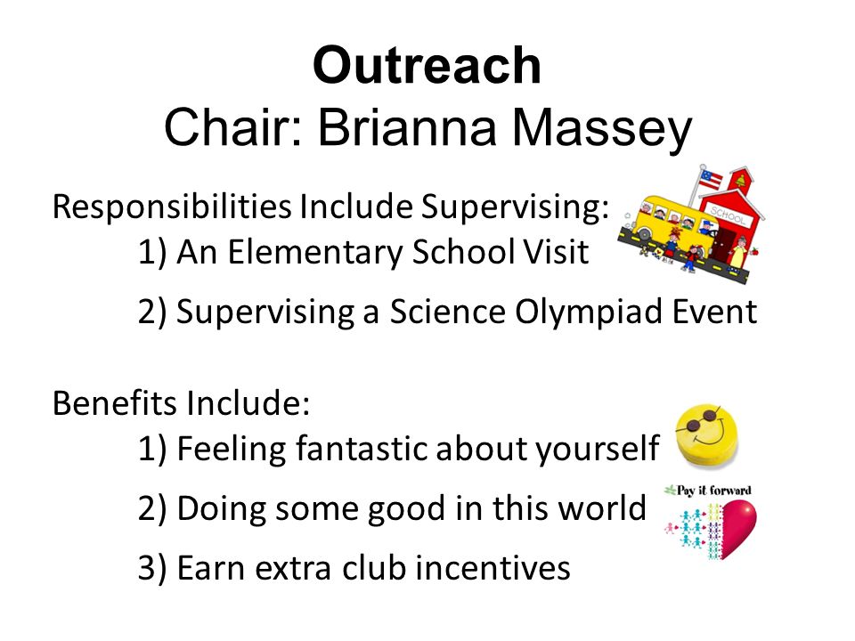 Responsibilities Include Supervising: 1) An Elementary School Visit 2) Supervising a Science Olympiad Event Benefits Include: 1) Feeling fantastic about yourself 2) Doing some good in this world 3) Earn extra club incentives Outreach Chair: Brianna Massey