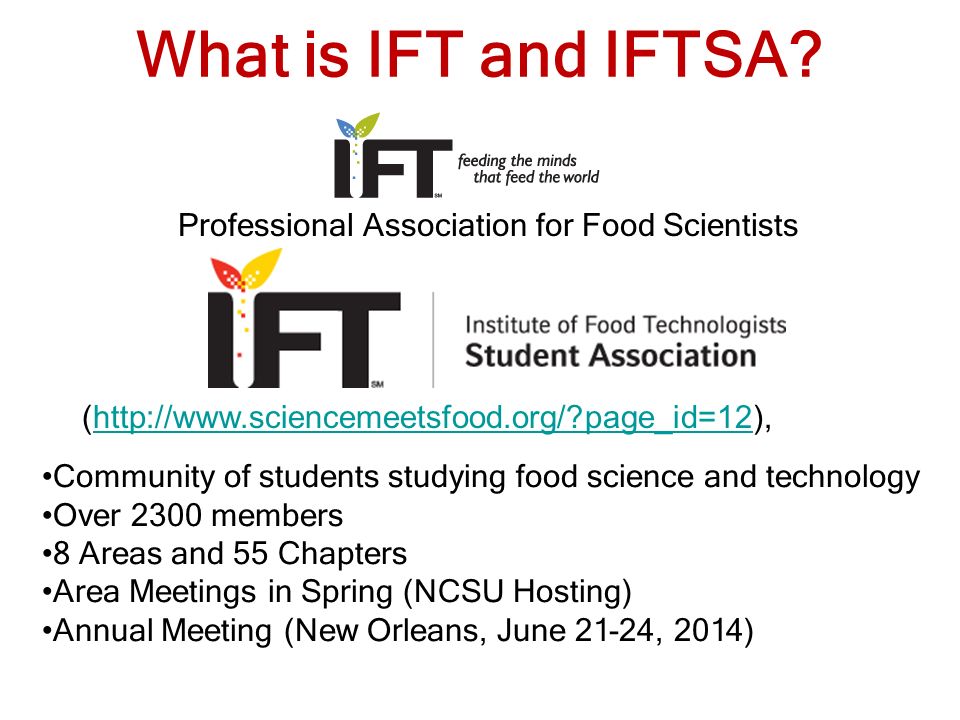 Community of students studying food science and technology Over 2300 members 8 Areas and 55 Chapters Area Meetings in Spring (NCSU Hosting) Annual Meeting (New Orleans, June 21-24, 2014) Professional Association for Food Scientists What is IFT and IFTSA.