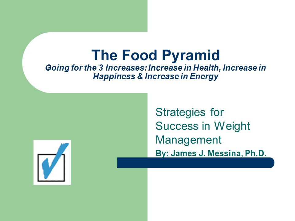 The Food Pyramid Going for the 3 Increases: Increase in Health, Increase in Happiness & Increase in Energy Strategies for Success in Weight Management By: James J.