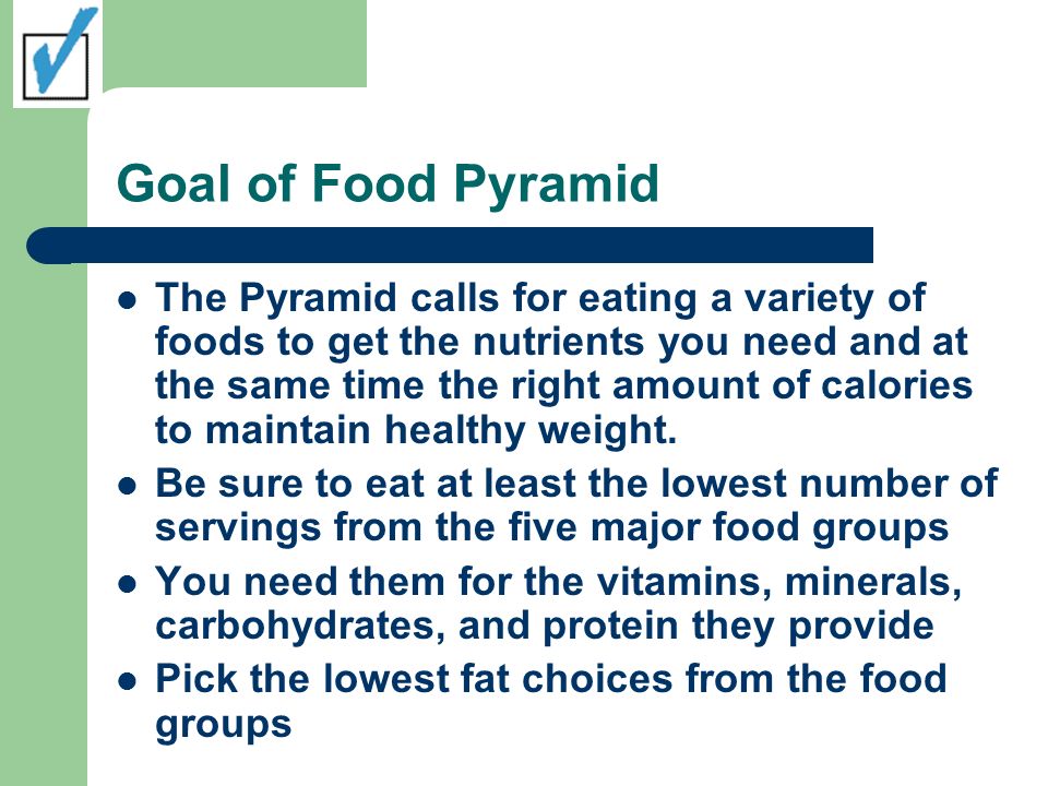 Goal of Food Pyramid The Pyramid calls for eating a variety of foods to get the nutrients you need and at the same time the right amount of calories to maintain healthy weight.