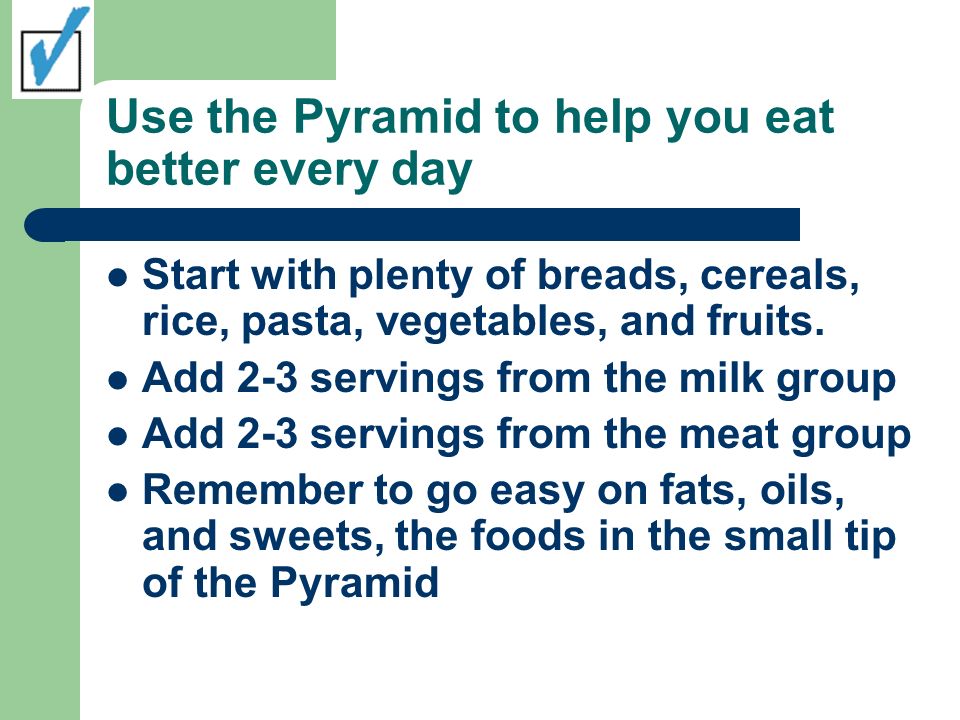 Use the Pyramid to help you eat better every day Start with plenty of breads, cereals, rice, pasta, vegetables, and fruits.