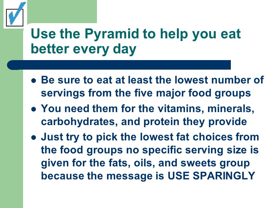 Use the Pyramid to help you eat better every day Be sure to eat at least the lowest number of servings from the five major food groups You need them for the vitamins, minerals, carbohydrates, and protein they provide Just try to pick the lowest fat choices from the food groups no specific serving size is given for the fats, oils, and sweets group because the message is USE SPARINGLY