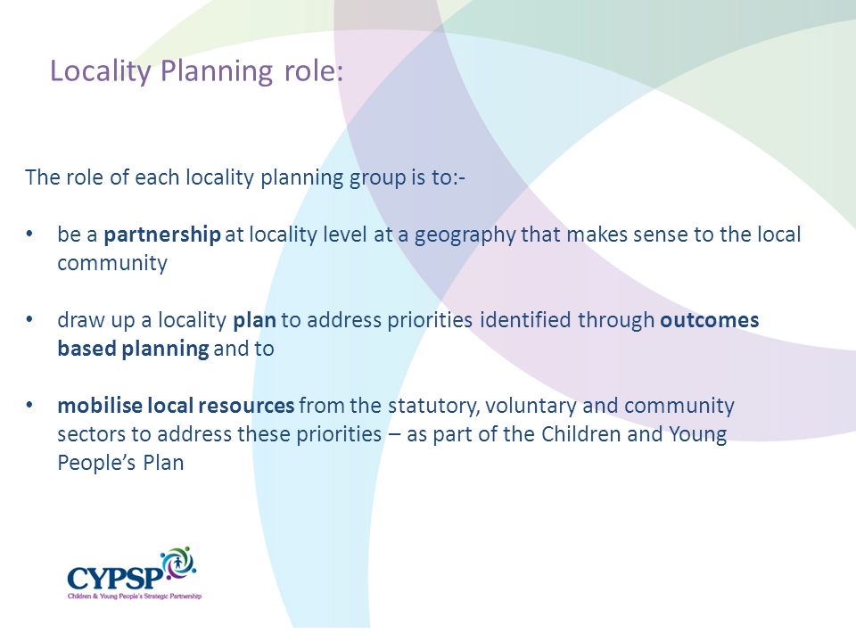 The role of each locality planning group is to:- be a partnership at locality level at a geography that makes sense to the local community draw up a locality plan to address priorities identified through outcomes based planning and to mobilise local resources from the statutory, voluntary and community sectors to address these priorities – as part of the Children and Young People’s Plan Locality Planning role: