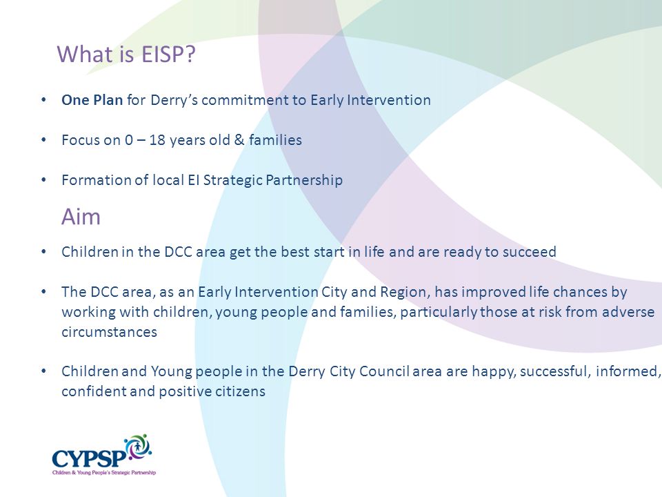 Children in the DCC area get the best start in life and are ready to succeed The DCC area, as an Early Intervention City and Region, has improved life chances by working with children, young people and families, particularly those at risk from adverse circumstances Children and Young people in the Derry City Council area are happy, successful, informed, confident and positive citizens What is EISP.