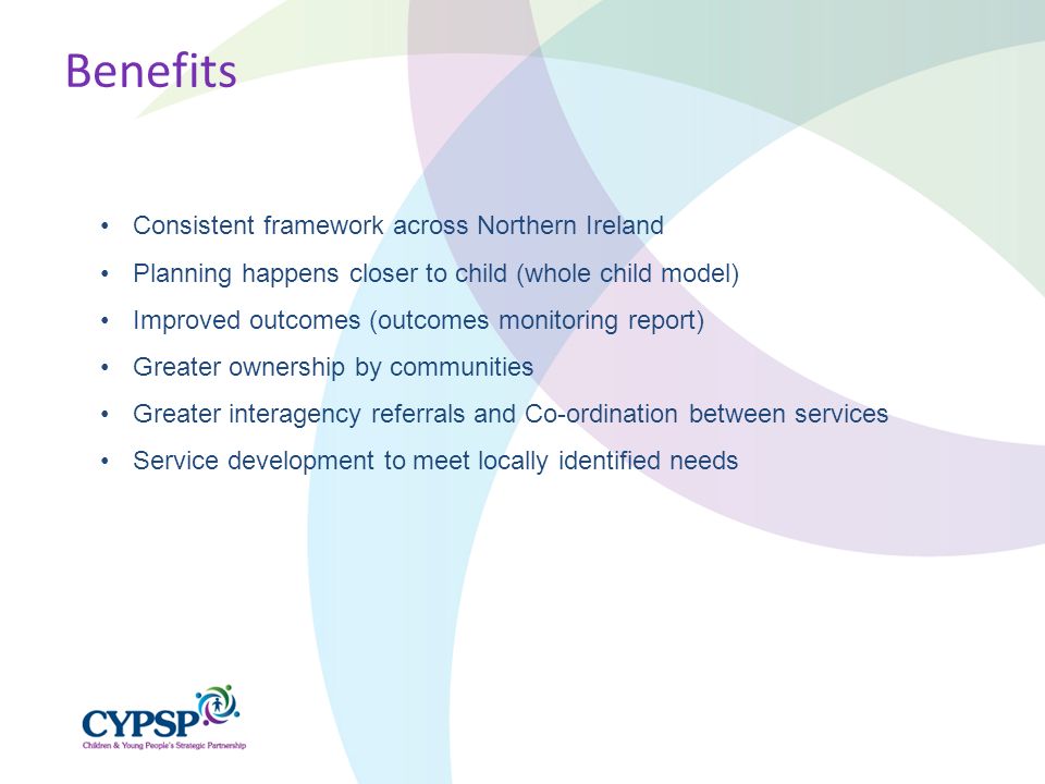 Consistent framework across Northern Ireland Planning happens closer to child (whole child model) Improved outcomes (outcomes monitoring report) Greater ownership by communities Greater interagency referrals and Co-ordination between services Service development to meet locally identified needs Benefits