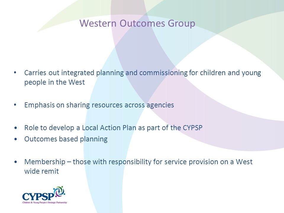 Carries out integrated planning and commissioning for children and young people in the West Emphasis on sharing resources across agencies Role to develop a Local Action Plan as part of the CYPSP Outcomes based planning Membership – those with responsibility for service provision on a West wide remit