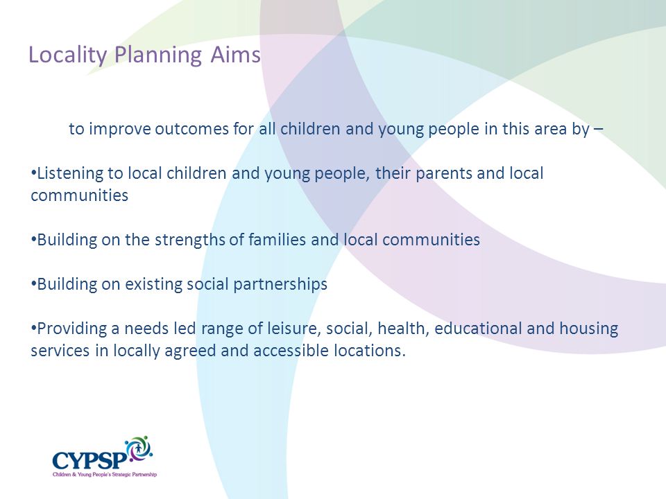 to improve outcomes for all children and young people in this area by – Listening to local children and young people, their parents and local communities Building on the strengths of families and local communities Building on existing social partnerships Providing a needs led range of leisure, social, health, educational and housing services in locally agreed and accessible locations.