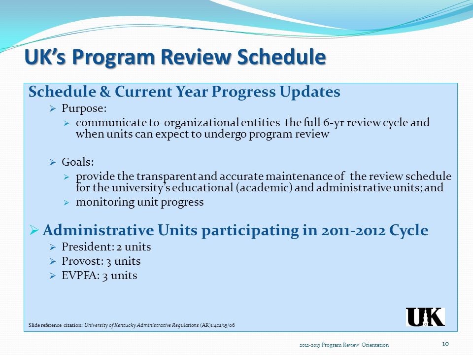 UK’s Program Review Schedule Schedule & Current Year Progress Updates  Purpose:  communicate to organizational entities the full 6-yr review cycle and when units can expect to undergo program review  Goals:  provide the transparent and accurate maintenance of the review schedule for the university’s educational (academic) and administrative units; and  monitoring unit progress  Administrative Units participating in Cycle  President: 2 units  Provost: 3 units  EVPFA: 3 units Slide reference citation: University of Kentucky Administrative Regulations (AR)1:4:11/15/ Program Review Orientation 10