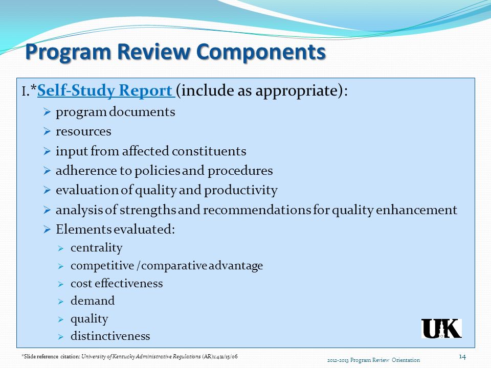 Program Review Components I.*Self-Study Report (include as appropriate):  program documents  resources  input from affected constituents  adherence to policies and procedures  evaluation of quality and productivity  analysis of strengths and recommendations for quality enhancement  Elements evaluated:  centrality  competitive /comparative advantage  cost effectiveness  demand  quality  distinctiveness *Slide reference citation: University of Kentucky Administrative Regulations (AR)1:4:11/15/ Program Review Orientation 14