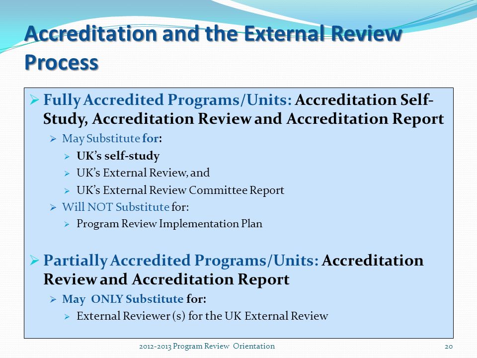 Accreditation and the External Review Process  Fully Accredited Programs/Units: Accreditation Self- Study, Accreditation Review and Accreditation Report  May Substitute for:  UK’s self-study  UK’s External Review, and  UK’s External Review Committee Report  Will NOT Substitute for:  Program Review Implementation Plan  Partially Accredited Programs/Units: Accreditation Review and Accreditation Report  May ONLY Substitute for:  External Reviewer (s) for the UK External Review Program Review Orientation