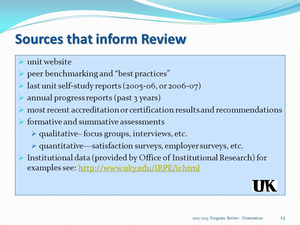 Sources that inform Review  unit website  peer benchmarking and best practices  last unit self-study reports ( , or )  annual progress reports (past 3 years)  most recent accreditation or certification results and recommendations  formative and summative assessments  qualitative– focus groups, interviews, etc.