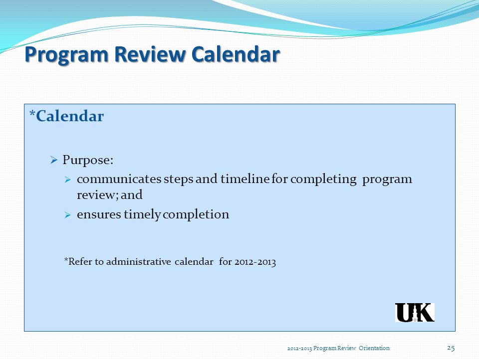 Program Review Calendar *Calendar  Purpose:  communicates steps and timeline for completing program review; and  ensures timely completion *Refer to administrative calendar for Program Review Orientation 25