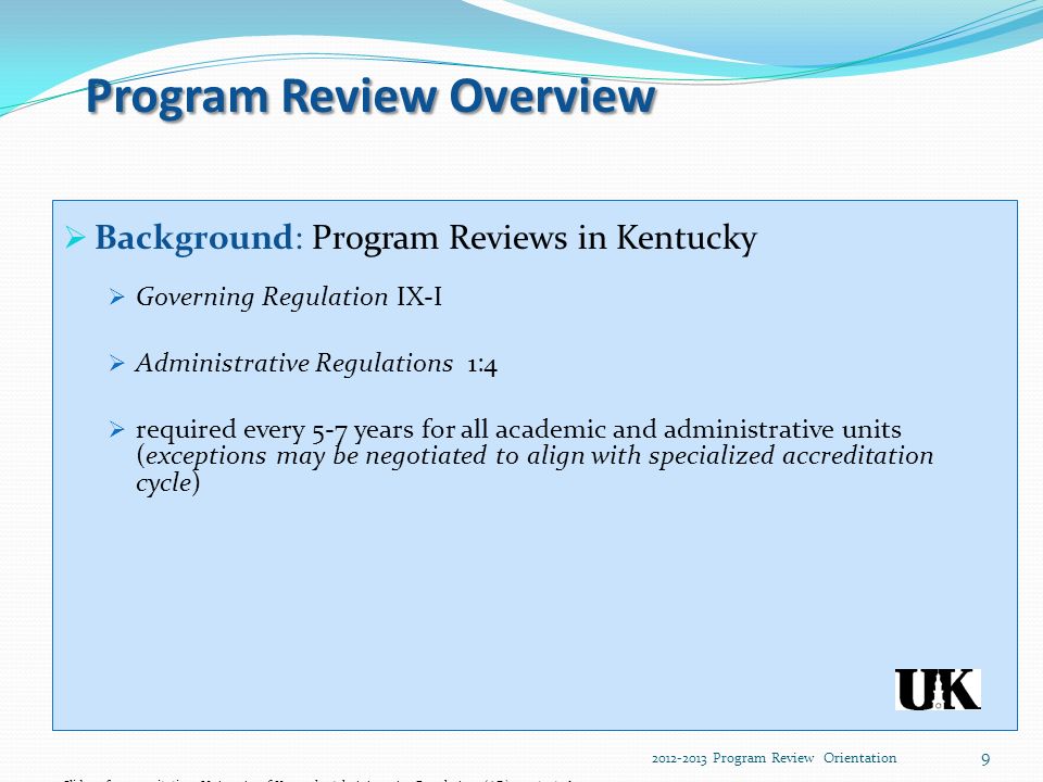 Program Review Overview  Background: Program Reviews in Kentucky  Governing Regulation IX-I  Administrative Regulations 1:4  required every 5-7 years for all academic and administrative units (exceptions may be negotiated to align with specialized accreditation cycle) Slide reference citation: University of Kentucky Administrative Regulations (AR)1:4:11/15/ Program Review Orientation 9