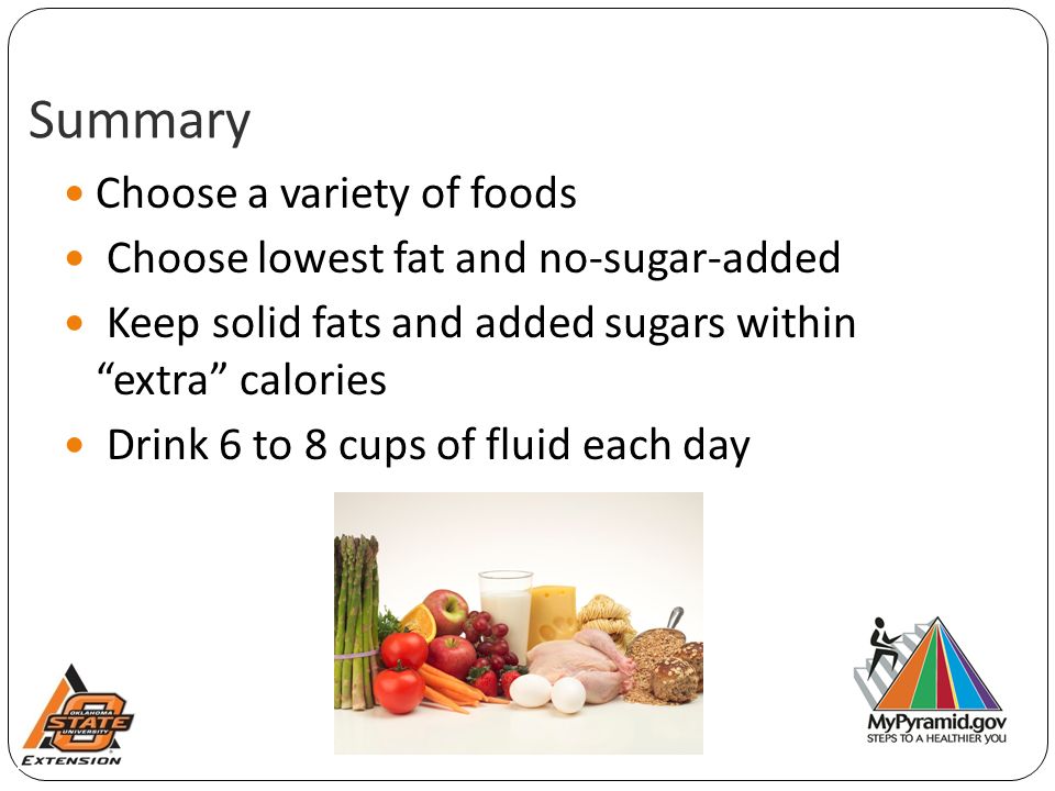 Summary Choose a variety of foods Choose lowest fat and no-sugar-added Keep solid fats and added sugars within extra calories Drink 6 to 8 cups of fluid each day