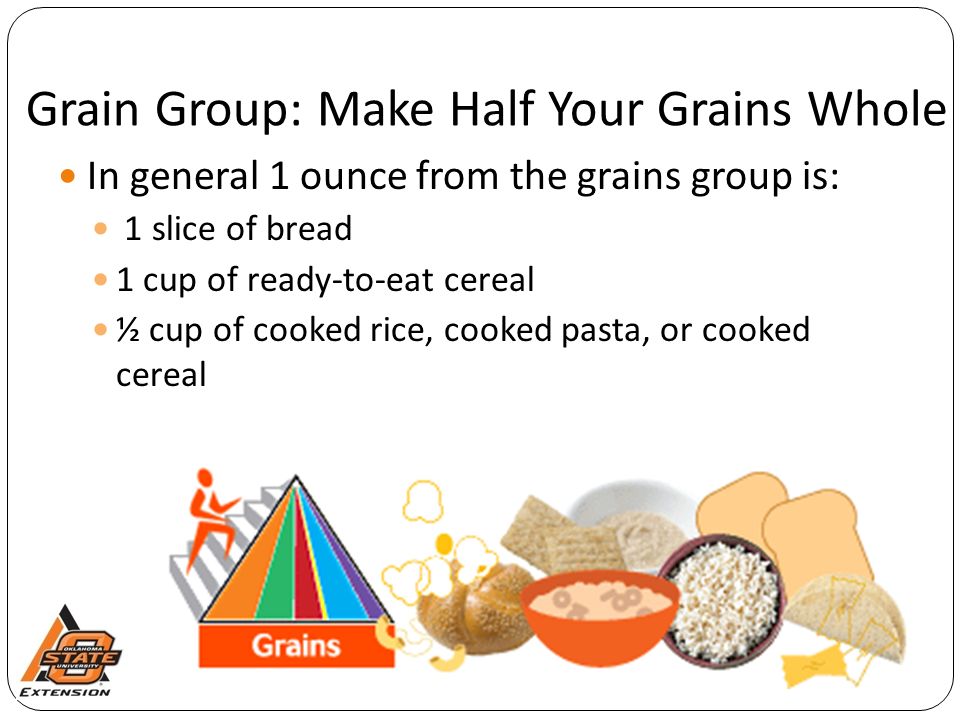 Grain Group: Make Half Your Grains Whole In general 1 ounce from the grains group is: 1 slice of bread 1 cup of ready-to-eat cereal ½ cup of cooked rice, cooked pasta, or cooked cereal