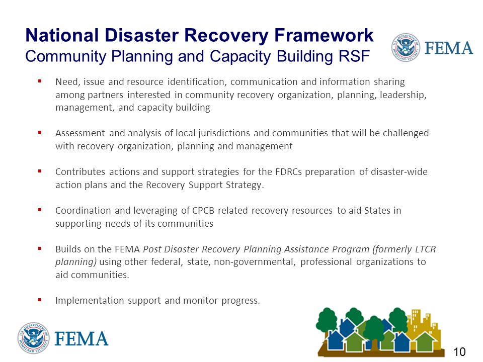 National Disaster Recovery Framework Community Planning and Capacity Building RSF  Need, issue and resource identification, communication and information sharing among partners interested in community recovery organization, planning, leadership, management, and capacity building  Assessment and analysis of local jurisdictions and communities that will be challenged with recovery organization, planning and management  Contributes actions and support strategies for the FDRCs preparation of disaster-wide action plans and the Recovery Support Strategy.