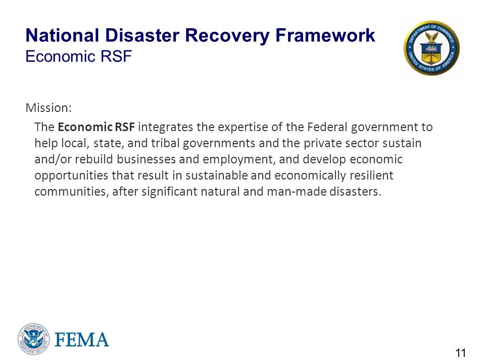 National Disaster Recovery Framework Economic RSF Mission: The Economic RSF integrates the expertise of the Federal government to help local, state, and tribal governments and the private sector sustain and/or rebuild businesses and employment, and develop economic opportunities that result in sustainable and economically resilient communities, after significant natural and man-made disasters.