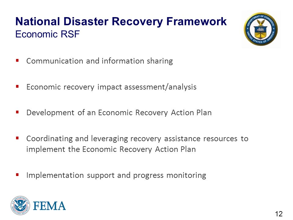 National Disaster Recovery Framework Economic RSF  Communication and information sharing  Economic recovery impact assessment/analysis  Development of an Economic Recovery Action Plan  Coordinating and leveraging recovery assistance resources to implement the Economic Recovery Action Plan  Implementation support and progress monitoring 12