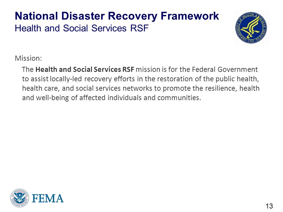 National Disaster Recovery Framework Health and Social Services RSF Mission: The Health and Social Services RSF mission is for the Federal Government to assist locally-led recovery efforts in the restoration of the public health, health care, and social services networks to promote the resilience, health and well-being of affected individuals and communities.