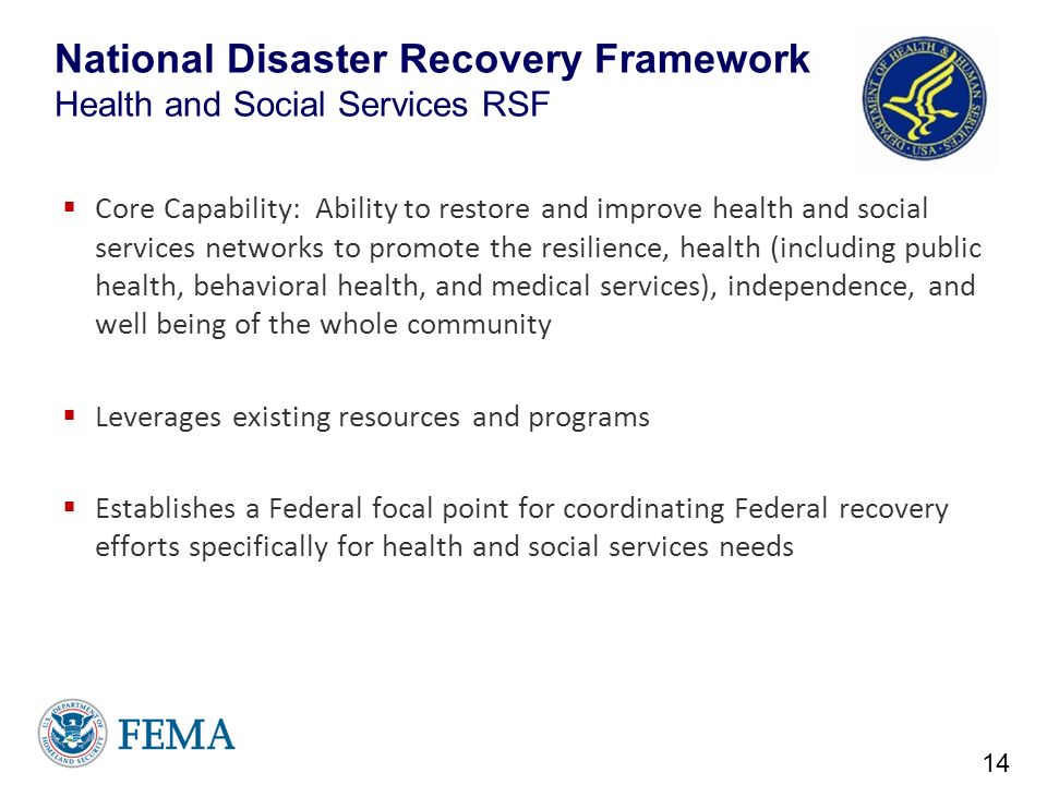 National Disaster Recovery Framework Health and Social Services RSF  Core Capability: Ability to restore and improve health and social services networks to promote the resilience, health (including public health, behavioral health, and medical services), independence, and well being of the whole community  Leverages existing resources and programs  Establishes a Federal focal point for coordinating Federal recovery efforts specifically for health and social services needs 14