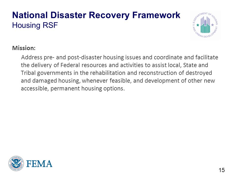 National Disaster Recovery Framework Housing RSF Mission: Address pre- and post-disaster housing issues and coordinate and facilitate the delivery of Federal resources and activities to assist local, State and Tribal governments in the rehabilitation and reconstruction of destroyed and damaged housing, whenever feasible, and development of other new accessible, permanent housing options.