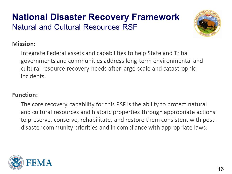 National Disaster Recovery Framework Natural and Cultural Resources RSF Mission: Integrate Federal assets and capabilities to help State and Tribal governments and communities address long-term environmental and cultural resource recovery needs after large-scale and catastrophic incidents.