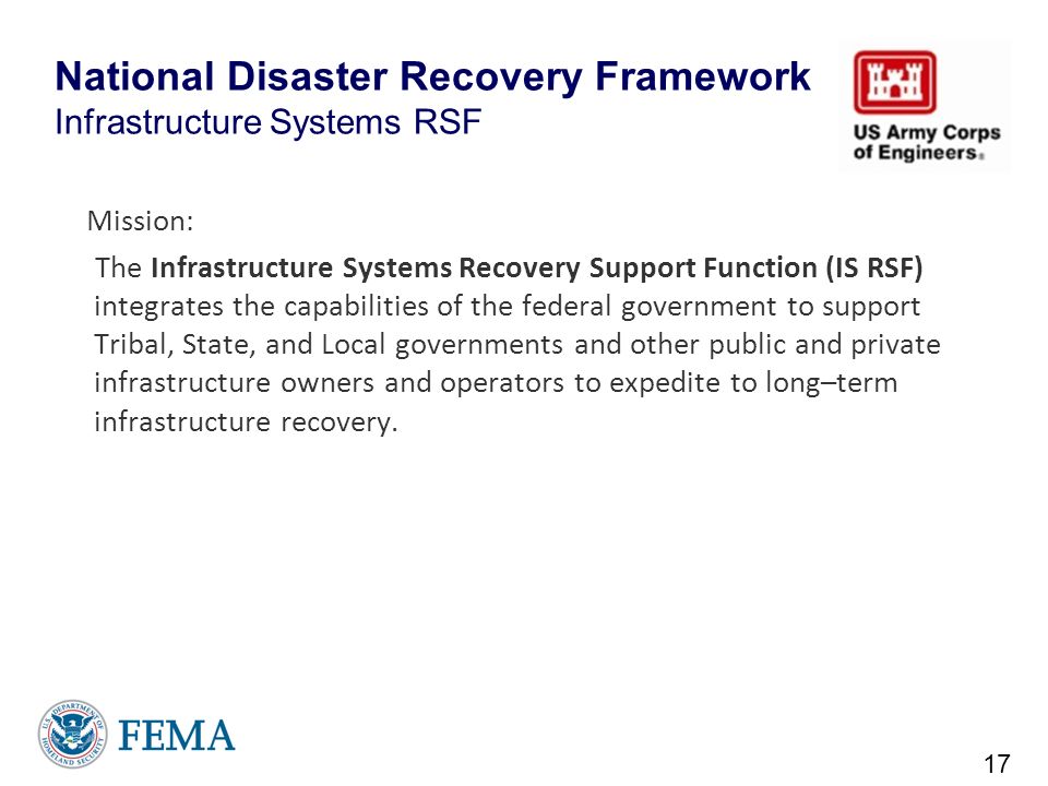 National Disaster Recovery Framework Infrastructure Systems RSF Mission: The Infrastructure Systems Recovery Support Function (IS RSF) integrates the capabilities of the federal government to support Tribal, State, and Local governments and other public and private infrastructure owners and operators to expedite to long–term infrastructure recovery.
