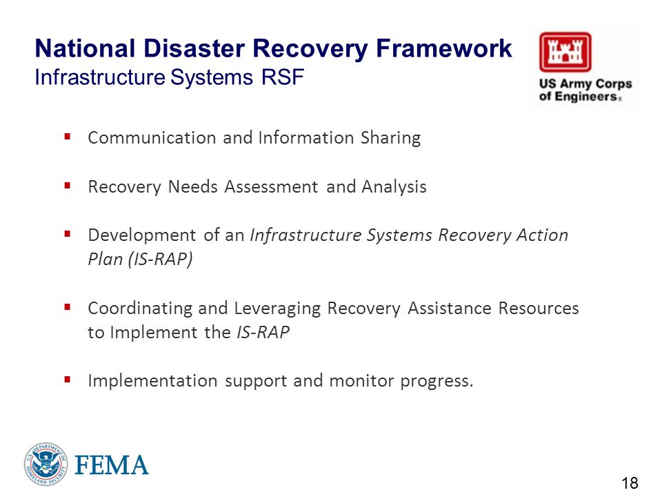 National Disaster Recovery Framework Infrastructure Systems RSF  Communication and Information Sharing  Recovery Needs Assessment and Analysis  Development of an Infrastructure Systems Recovery Action Plan (IS-RAP)  Coordinating and Leveraging Recovery Assistance Resources to Implement the IS-RAP  Implementation support and monitor progress.