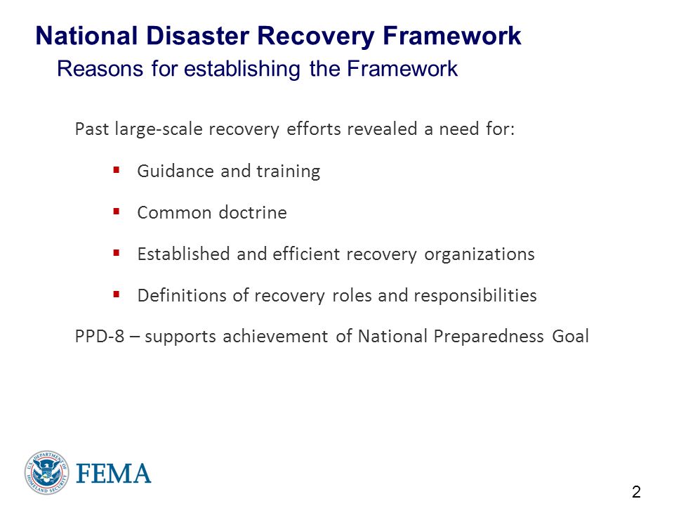 National Disaster Recovery Framework Reasons for establishing the Framework Past large-scale recovery efforts revealed a need for:  Guidance and training  Common doctrine  Established and efficient recovery organizations  Definitions of recovery roles and responsibilities PPD-8 – supports achievement of National Preparedness Goal 2