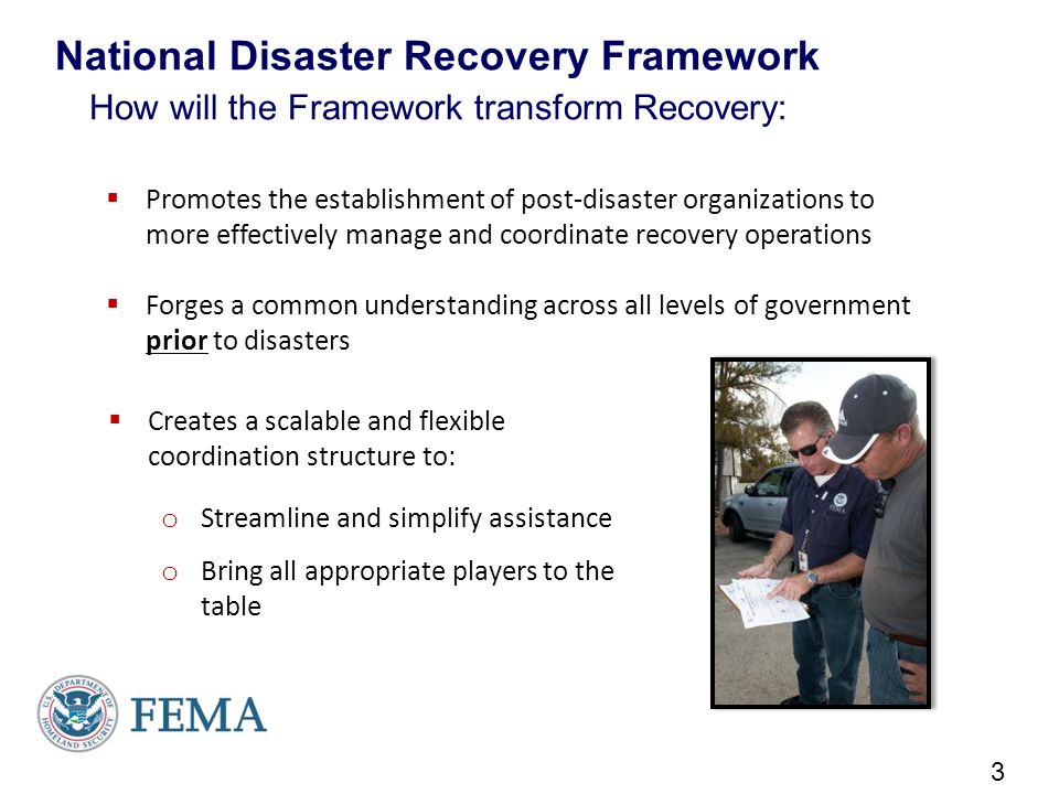 Promotes the establishment of post-disaster organizations to more effectively manage and coordinate recovery operations  Forges a common understanding across all levels of government prior to disasters National Disaster Recovery Framework How will the Framework transform Recovery: 3  Creates a scalable and flexible coordination structure to: o Streamline and simplify assistance o Bring all appropriate players to the table
