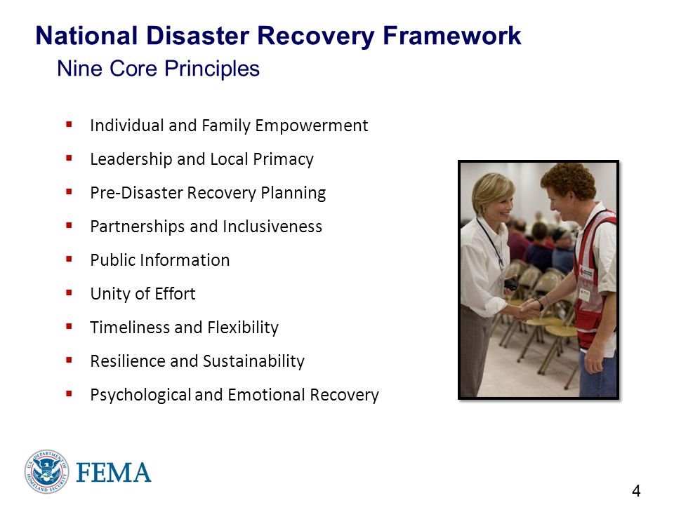  Individual and Family Empowerment  Leadership and Local Primacy  Pre-Disaster Recovery Planning  Partnerships and Inclusiveness  Public Information  Unity of Effort  Timeliness and Flexibility  Resilience and Sustainability  Psychological and Emotional Recovery 4 National Disaster Recovery Framework Nine Core Principles