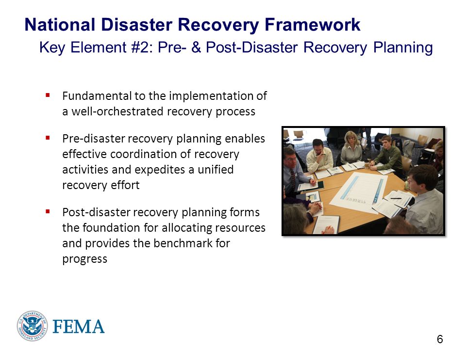  Fundamental to the implementation of a well-orchestrated recovery process  Pre-disaster recovery planning enables effective coordination of recovery activities and expedites a unified recovery effort  Post-disaster recovery planning forms the foundation for allocating resources and provides the benchmark for progress 6 National Disaster Recovery Framework Key Element #2: Pre- & Post-Disaster Recovery Planning