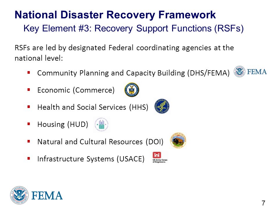 RSFs are led by designated Federal coordinating agencies at the national level:  Community Planning and Capacity Building (DHS/FEMA)  Economic (Commerce)  Health and Social Services (HHS)  Housing (HUD)  Natural and Cultural Resources (DOI)  Infrastructure Systems (USACE) 7 National Disaster Recovery Framework Key Element #3: Recovery Support Functions (RSFs)