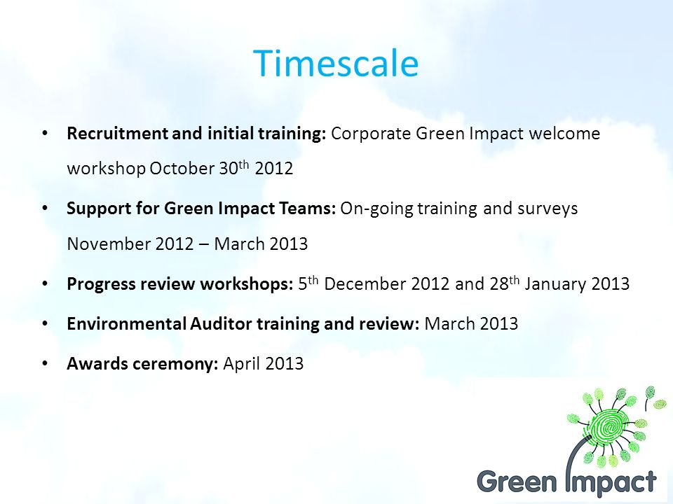 Timescale Recruitment and initial training: Corporate Green Impact welcome workshop October 30 th 2012 Support for Green Impact Teams: On-going training and surveys November 2012 – March 2013 Progress review workshops: 5 th December 2012 and 28 th January 2013 Environmental Auditor training and review: March 2013 Awards ceremony: April 2013