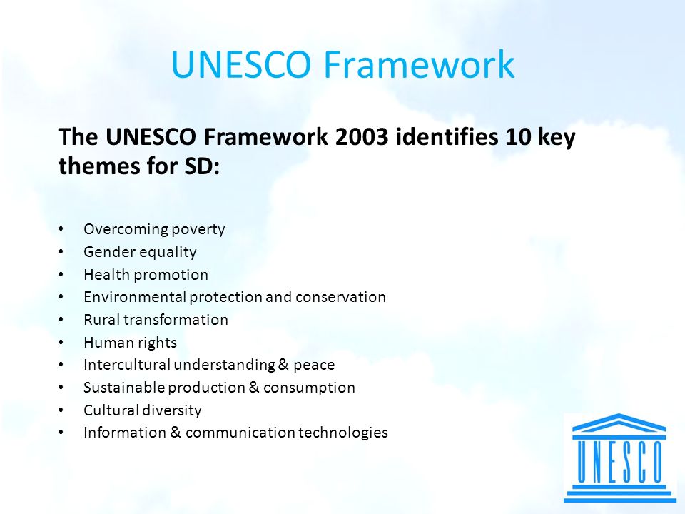 UNESCO Framework The UNESCO Framework 2003 identifies 10 key themes for SD: Overcoming poverty Gender equality Health promotion Environmental protection and conservation Rural transformation Human rights Intercultural understanding & peace Sustainable production & consumption Cultural diversity Information & communication technologies