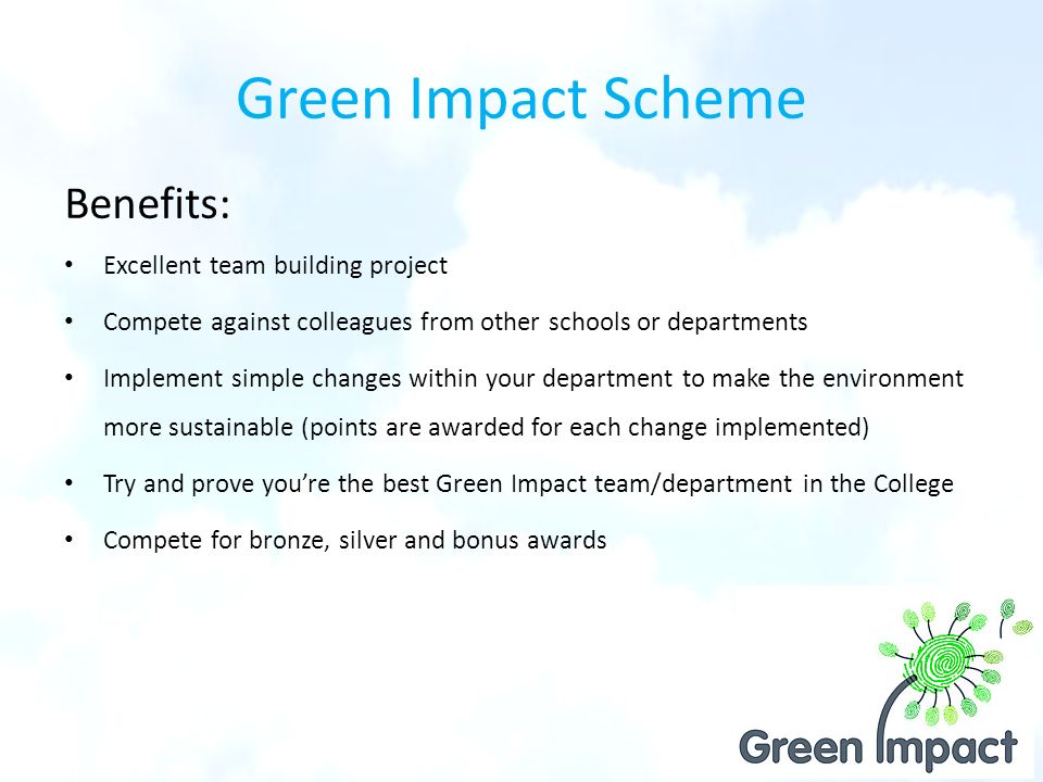 Green Impact Scheme Benefits: Excellent team building project Compete against colleagues from other schools or departments Implement simple changes within your department to make the environment more sustainable (points are awarded for each change implemented) Try and prove you’re the best Green Impact team/department in the College Compete for bronze, silver and bonus awards