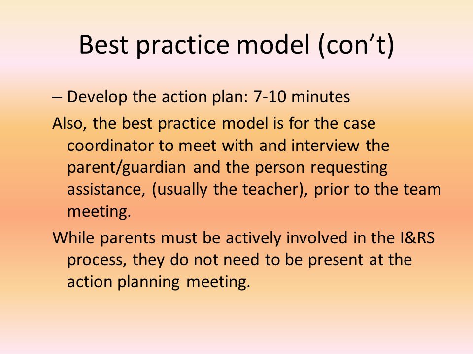 Best practice model (con’t) – Develop the action plan: 7-10 minutes Also, the best practice model is for the case coordinator to meet with and interview the parent/guardian and the person requesting assistance, (usually the teacher), prior to the team meeting.