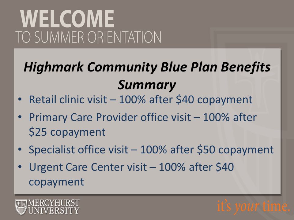 Retail clinic visit – 100% after $40 copayment Primary Care Provider office visit – 100% after $25 copayment Specialist office visit – 100% after $50 copayment Urgent Care Center visit – 100% after $40 copayment Highmark Community Blue Plan Benefits Summary