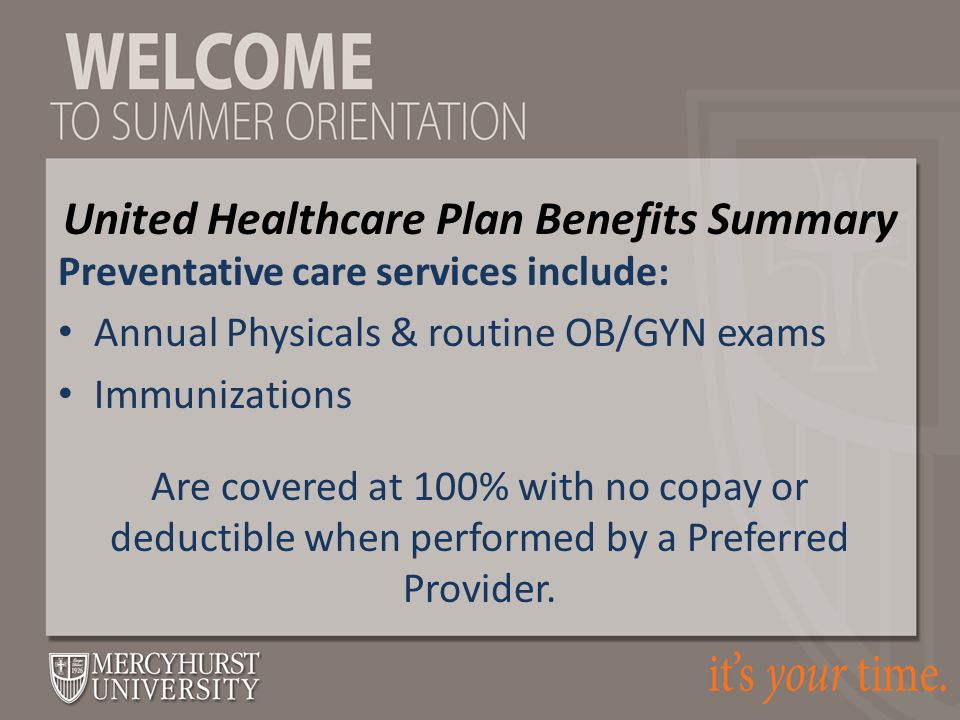 Preventative care services include: Annual Physicals & routine OB/GYN exams Immunizations Are covered at 100% with no copay or deductible when performed by a Preferred Provider.