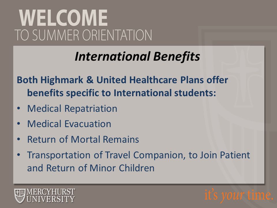 Both Highmark & United Healthcare Plans offer benefits specific to International students: Medical Repatriation Medical Evacuation Return of Mortal Remains Transportation of Travel Companion, to Join Patient and Return of Minor Children International Benefits