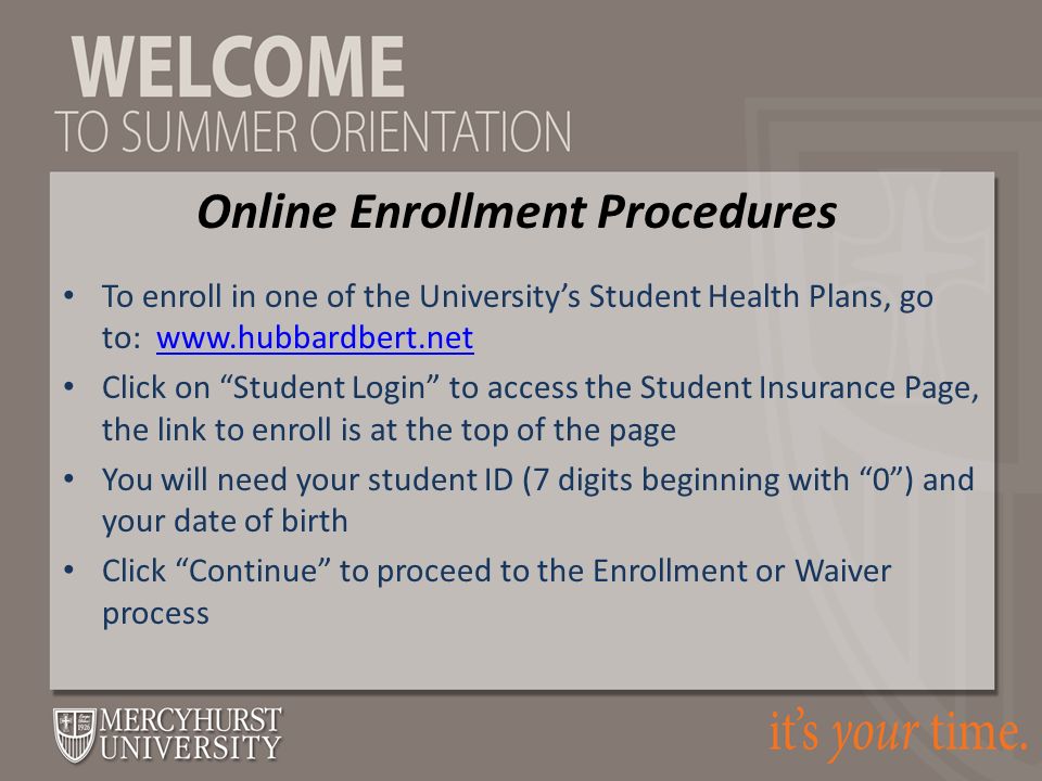 To enroll in one of the University’s Student Health Plans, go to:   Click on Student Login to access the Student Insurance Page, the link to enroll is at the top of the page You will need your student ID (7 digits beginning with 0 ) and your date of birth Click Continue to proceed to the Enrollment or Waiver process Online Enrollment Procedures