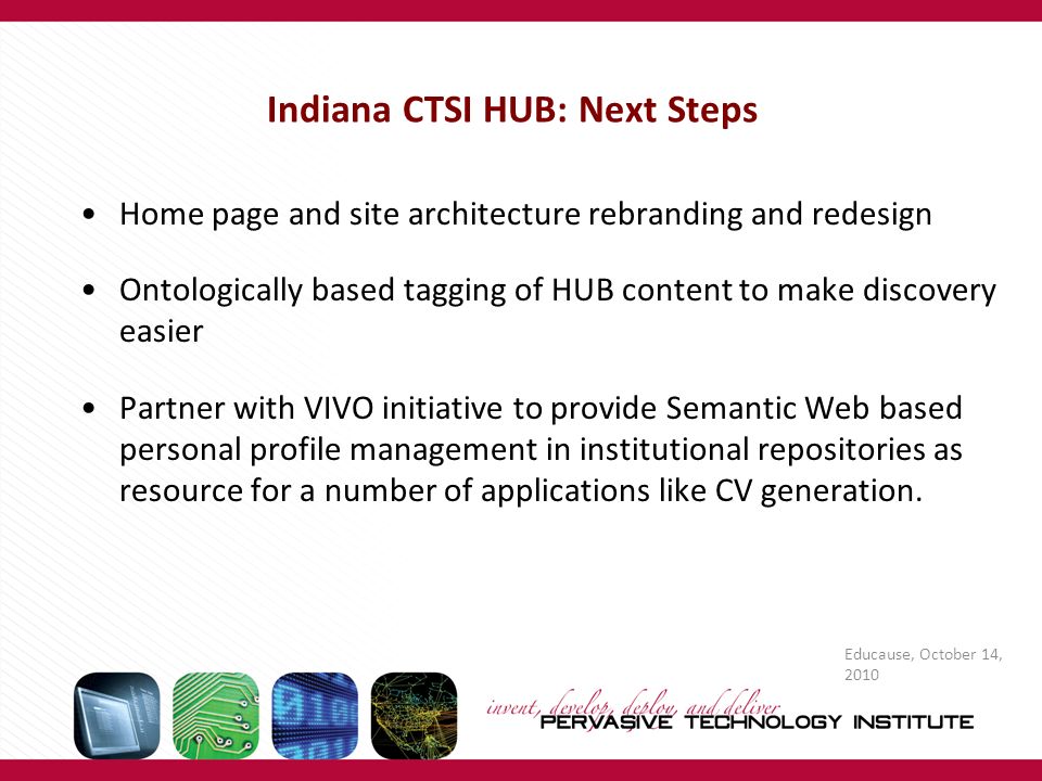 Educause, October 14, 2010 Indiana CTSI HUB: Next Steps Home page and site architecture rebranding and redesign Ontologically based tagging of HUB content to make discovery easier Partner with VIVO initiative to provide Semantic Web based personal profile management in institutional repositories as resource for a number of applications like CV generation.