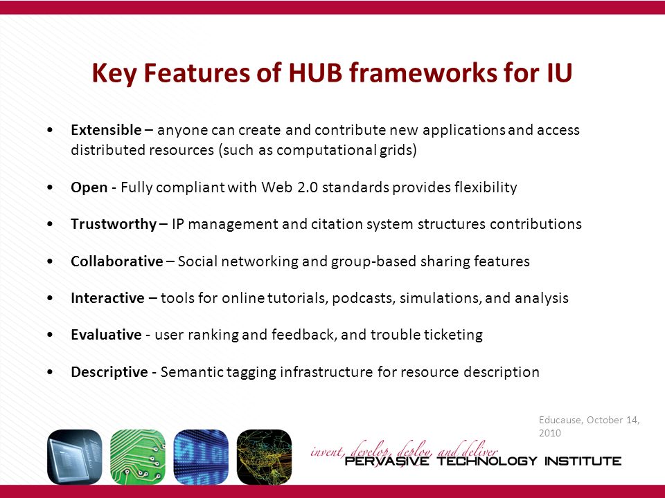 Key Features of HUB frameworks for IU Extensible – anyone can create and contribute new applications and access distributed resources (such as computational grids) Open - Fully compliant with Web 2.0 standards provides flexibility Trustworthy – IP management and citation system structures contributions Collaborative – Social networking and group-based sharing features Interactive – tools for online tutorials, podcasts, simulations, and analysis Evaluative - user ranking and feedback, and trouble ticketing Descriptive - Semantic tagging infrastructure for resource description Educause, October 14, 2010